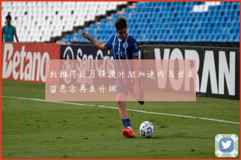 利雅得新月强援计划加速内马尔去留悬念再度升级