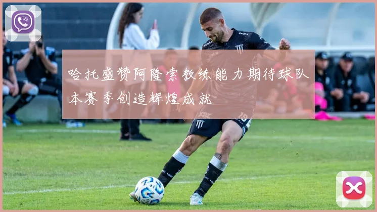 哈托盛赞阿隆索教练能力期待球队本赛季创造辉煌成就