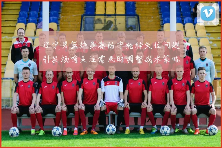 辽宁男篮热身赛防守轮转失位问题引发杨鸣关注需及时调整战术策略