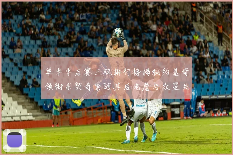 单季季后赛三双排行榜揭秘约基奇领衔东契奇紧随其后老詹与众星共争辉