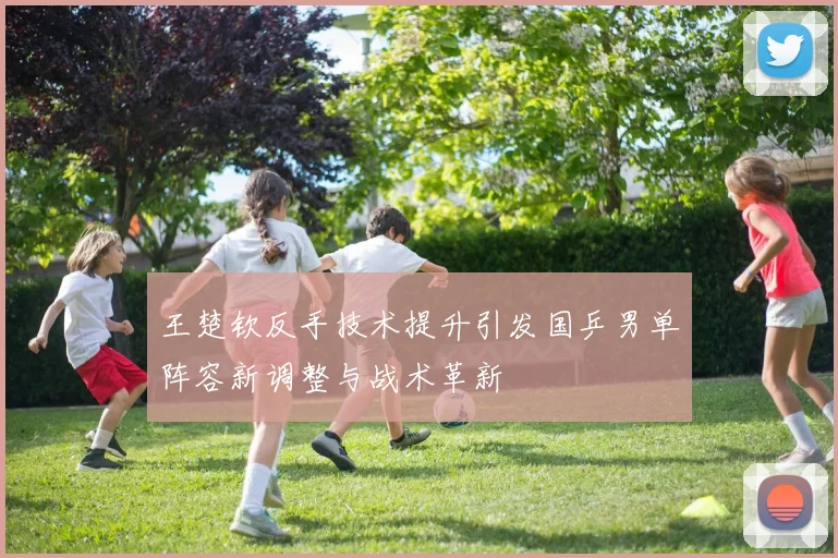 王楚钦反手技术提升引发国乒男单阵容新调整与战术革新